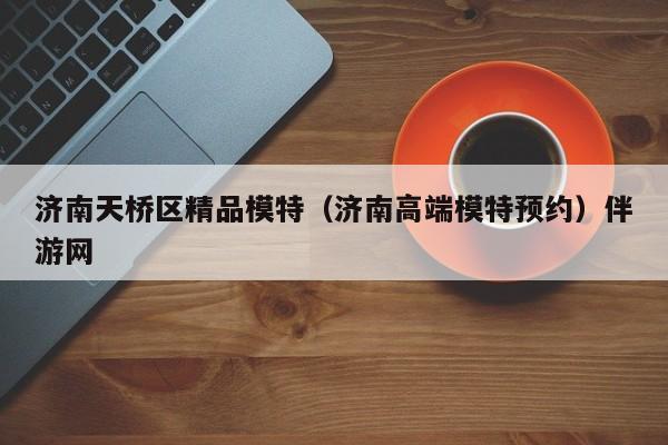 长春济南天桥区精品模特（济南高端模特预约）伴游网