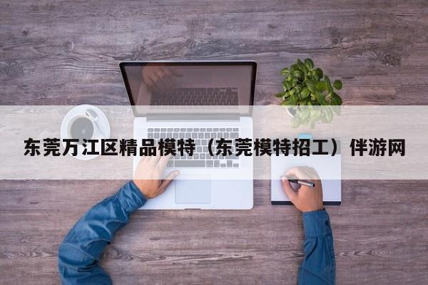 长春东莞万江区精品模特（东莞模特招工）伴游网