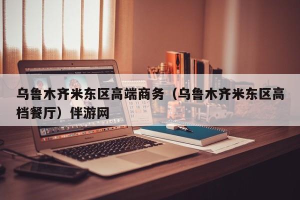 长春乌鲁木齐米东区高端商务（乌鲁木齐米东区高档餐厅）伴游网