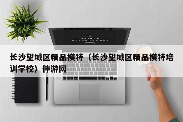 长春长沙望城区精品模特（长沙望城区精品模特培训学校）伴游网