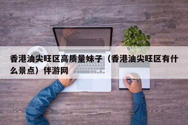 长春香港油尖旺区高质量妹子（香港油尖旺区有什么景点）伴游网