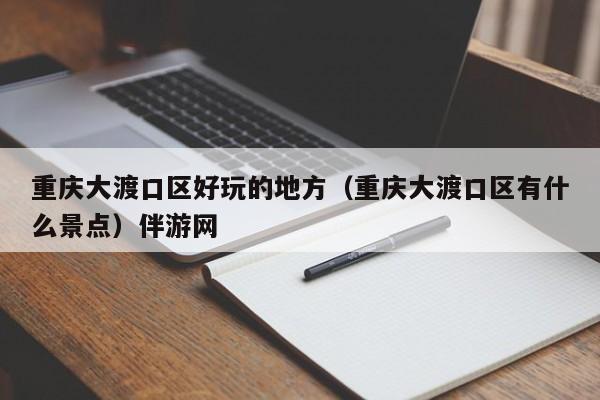 长春重庆大渡口区好玩的地方（重庆大渡口区有什么景点）伴游网