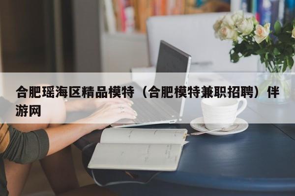 长春合肥瑶海区精品模特（合肥模特兼职招聘）伴游网