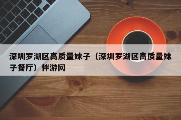 长春深圳罗湖区高质量妹子（深圳罗湖区高质量妹子餐厅）伴游网