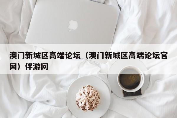 长春澳门新城区高端论坛（澳门新城区高端论坛官网）伴游网