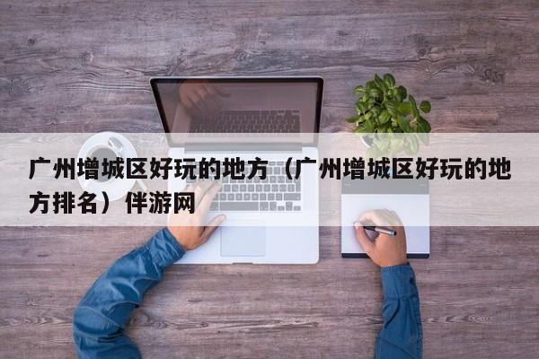 长春广州增城区好玩的地方（广州增城区好玩的地方排名）伴游网