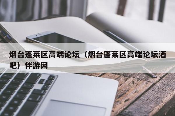 长春烟台蓬莱区高端论坛（烟台蓬莱区高端论坛酒吧）伴游网
