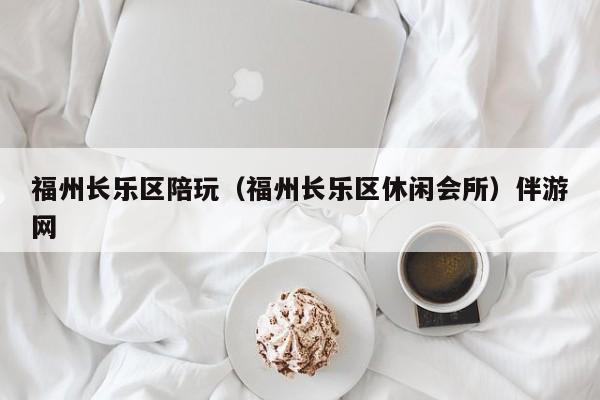 长春福州长乐区陪玩（福州长乐区休闲会所）伴游网