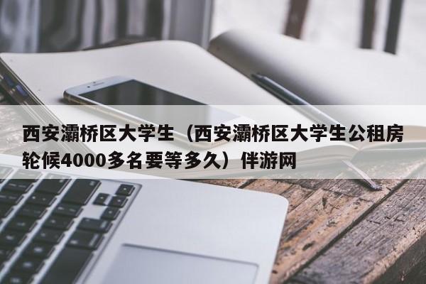 长春西安灞桥区大学生（西安灞桥区大学生公租房轮候4000多名要等多久）伴游网