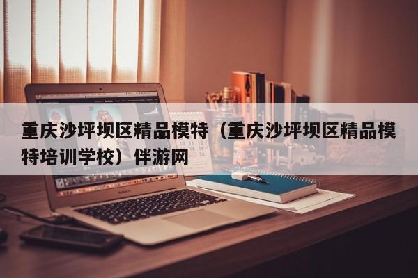 长春重庆沙坪坝区精品模特（重庆沙坪坝区精品模特培训学校）伴游网