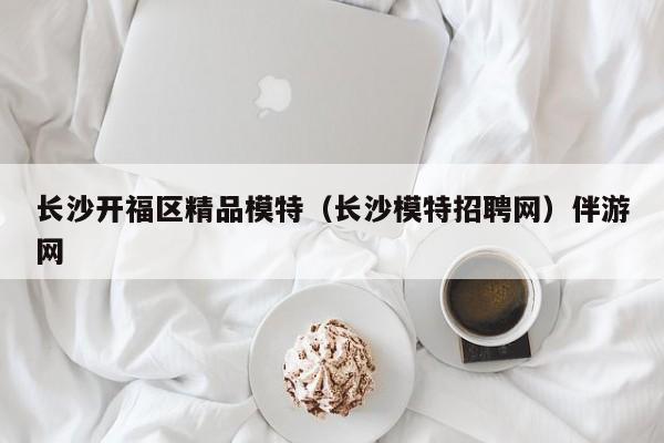 长春长沙开福区精品模特（长沙模特招聘网）伴游网