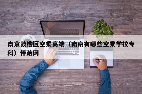 长春南京鼓楼区空乘高端（南京有哪些空乘学校专科）伴游网