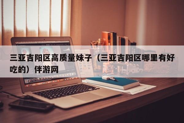 长春三亚吉阳区高质量妹子（三亚吉阳区哪里有好吃的）伴游网