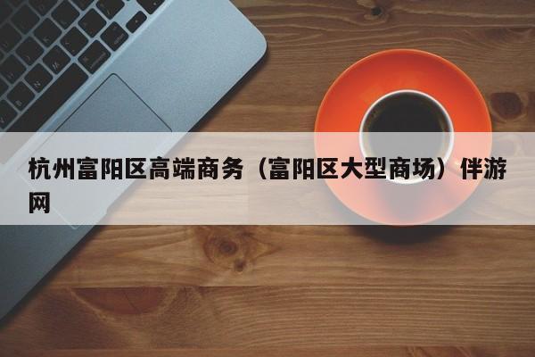 长春杭州富阳区高端商务（富阳区大型商场）伴游网