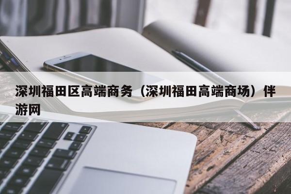 长春深圳福田区高端商务（深圳福田高端商场）伴游网