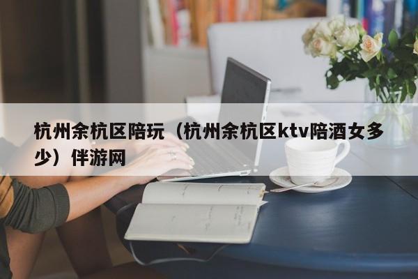长春杭州余杭区陪玩（杭州余杭区ktv陪酒女多少）伴游网