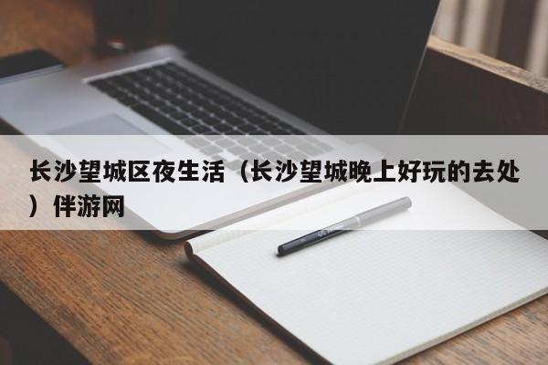 长春长沙望城区夜生活（长沙望城晚上好玩的去处）伴游网
