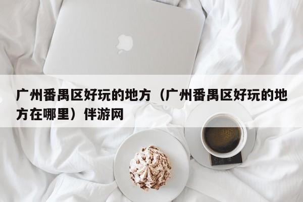 长春广州番禺区好玩的地方（广州番禺区好玩的地方在哪里）伴游网