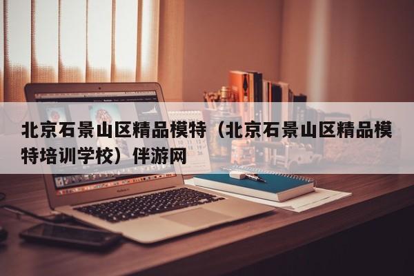 长春北京石景山区精品模特（北京石景山区精品模特培训学校）伴游网