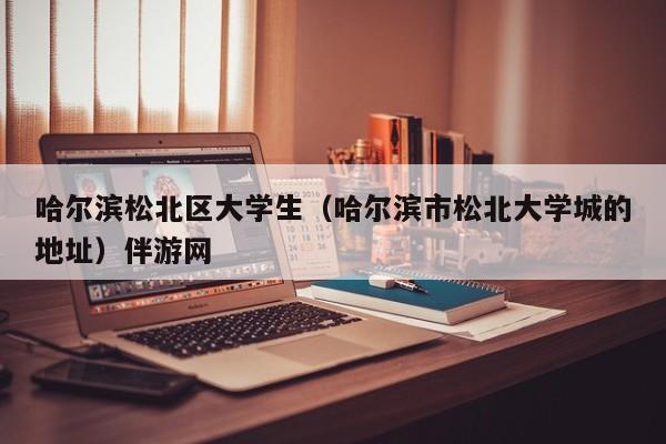 长春哈尔滨松北区大学生（哈尔滨市松北大学城的地址）伴游网
