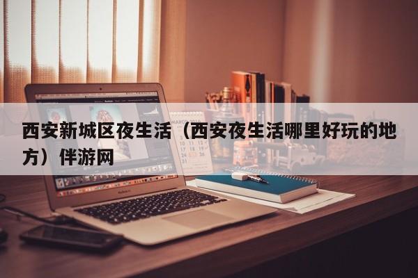 长春西安新城区夜生活（西安夜生活哪里好玩的地方）伴游网