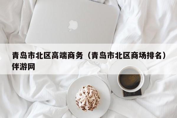 长春青岛市北区高端商务（青岛市北区商场排名）伴游网