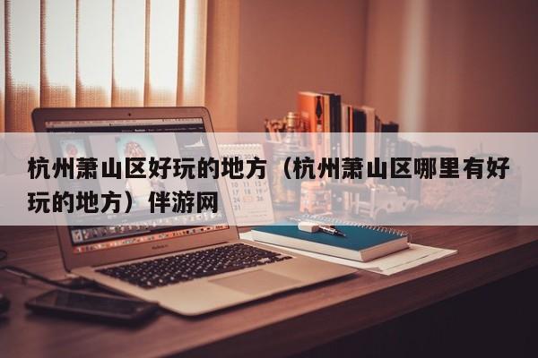 长春杭州萧山区好玩的地方（杭州萧山区哪里有好玩的地方）伴游网
