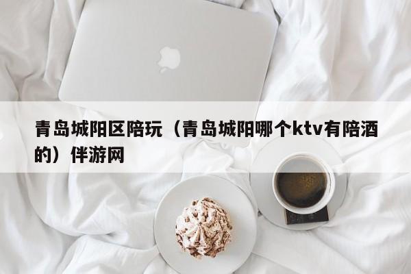 台州青岛城阳区陪玩（青岛城阳哪个ktv有陪酒的）伴游网