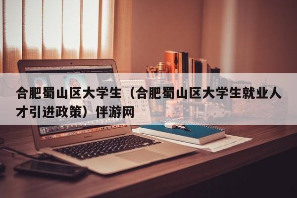 长春合肥蜀山区大学生（合肥蜀山区大学生就业人才引进政策）伴游网
