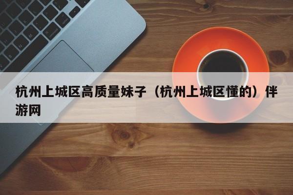 长春杭州上城区高质量妹子（杭州上城区懂的）伴游网