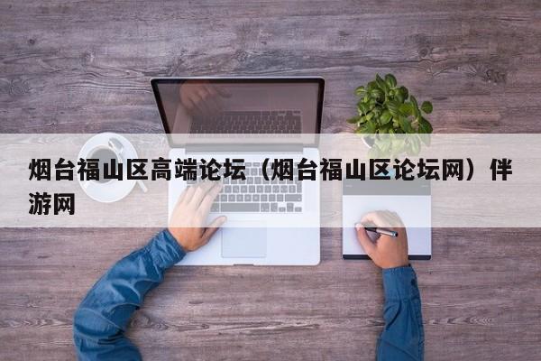 长春烟台福山区高端论坛（烟台福山区论坛网）伴游网