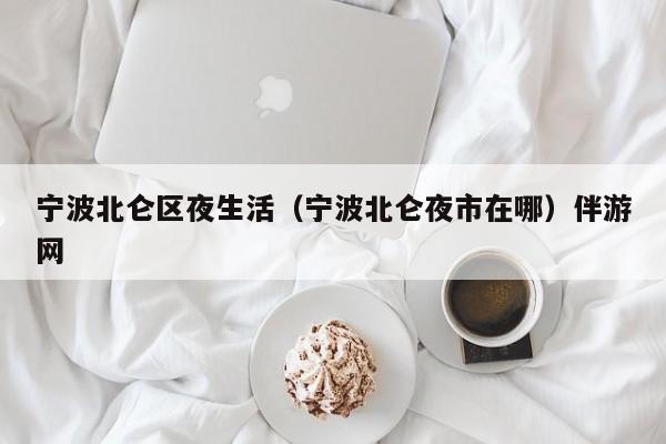 长春宁波北仑区夜生活（宁波北仑夜市在哪）伴游网