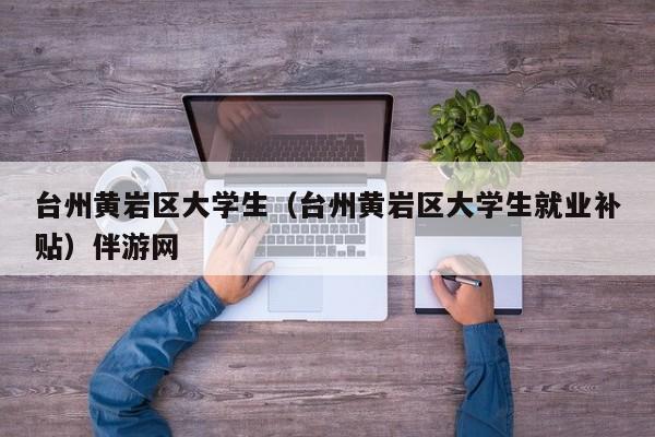 长春台州黄岩区大学生（台州黄岩区大学生就业补贴）伴游网