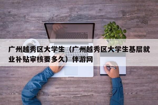 长春广州越秀区大学生（广州越秀区大学生基层就业补贴审核要多久）伴游网