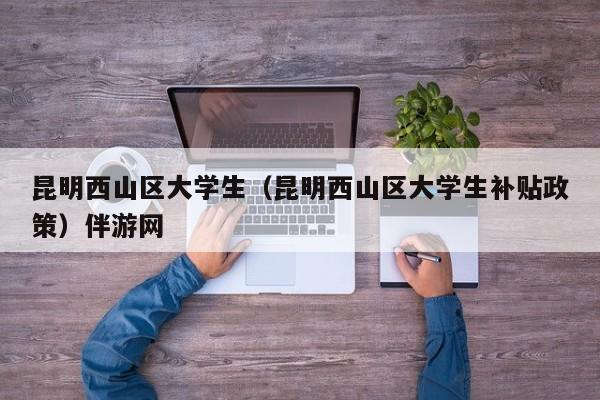 长春昆明西山区大学生（昆明西山区大学生补贴政策）伴游网