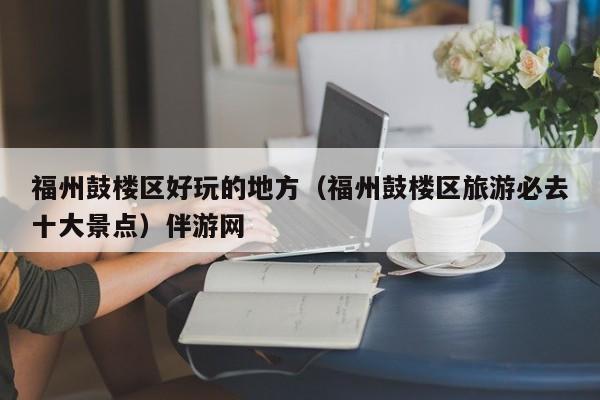 长春福州鼓楼区好玩的地方（福州鼓楼区旅游必去十大景点）伴游网