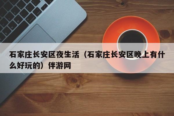 长春石家庄长安区夜生活（石家庄长安区晚上有什么好玩的）伴游网