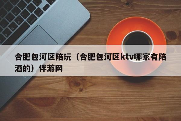 长春合肥包河区陪玩（合肥包河区ktv哪家有陪酒的）伴游网