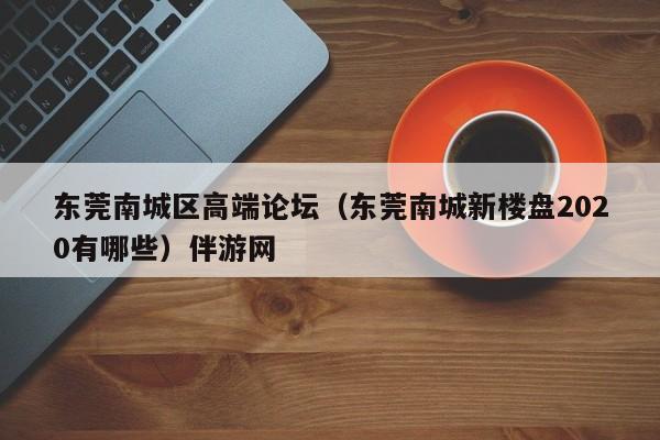 长春东莞南城区高端论坛（东莞南城新楼盘2020有哪些）伴游网