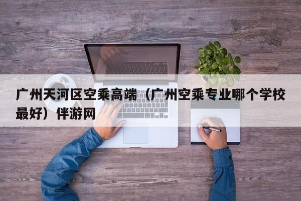 长春广州天河区空乘高端（广州空乘专业哪个学校最好）伴游网