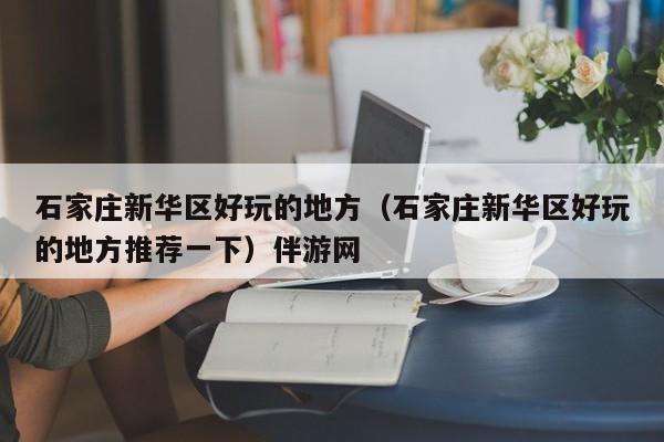 长春石家庄新华区好玩的地方（石家庄新华区好玩的地方推荐一下）伴游网