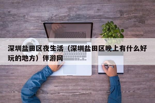 长春深圳盐田区夜生活（深圳盐田区晚上有什么好玩的地方）伴游网