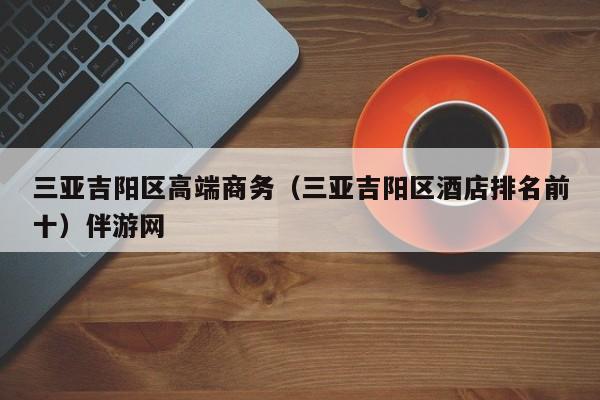 长春三亚吉阳区高端商务（三亚吉阳区酒店排名前十）伴游网