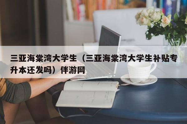 长春三亚海棠湾大学生（三亚海棠湾大学生补贴专升本还发吗）伴游网