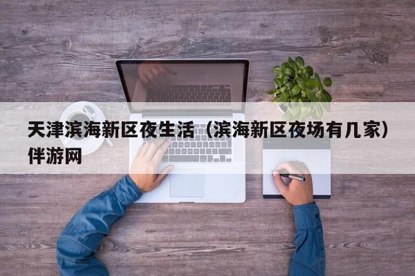 长春天津滨海新区夜生活（滨海新区夜场有几家）伴游网