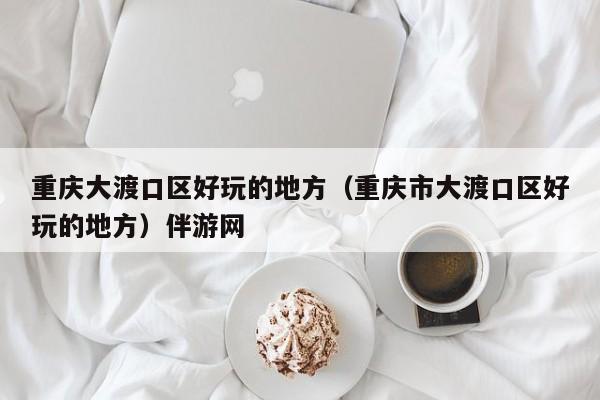 长春重庆大渡口区好玩的地方（重庆市大渡口区好玩的地方）伴游网