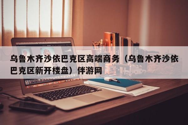 长春乌鲁木齐沙依巴克区高端商务（乌鲁木齐沙依巴克区新开楼盘）伴游网