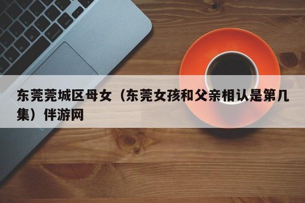 长春东莞莞城区母女（东莞女孩和父亲相认是第几集）伴游网