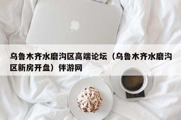 台州乌鲁木齐水磨沟区高端论坛（乌鲁木齐水磨沟区新房开盘）伴游网