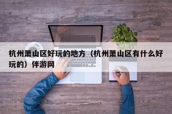 长春杭州萧山区好玩的地方（杭州萧山区有什么好玩的）伴游网
